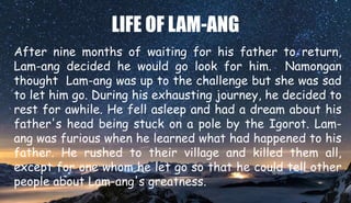 LIFE OF LAM-ANG
After nine months of waiting for his father to return,
Lam-ang decided he would go look for him. Namongan
thought Lam-ang was up to the challenge but she was sad
to let him go. During his exhausting journey, he decided to
rest for awhile. He fell asleep and had a dream about his
father's head being stuck on a pole by the Igorot. Lam-
ang was furious when he learned what had happened to his
father. He rushed to their village and killed them all,
except for one whom he let go so that he could tell other
people about Lam-ang's greatness.
 