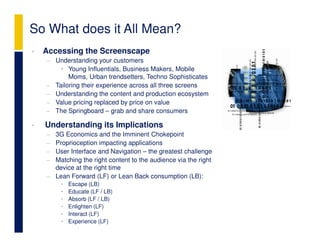 So What does it All Mean?
•   Accessing the Screenscape
    − Understanding your customers
        • Young Influentials, Business Makers, Mobile
           Moms, Urban trendsetters, Techno Sophisticates
    − Tailoring their experience across all three screens
    − Understanding the content and production ecosystem
    − Value pricing replaced by price on value
    − The Springboard – grab and share consumers

•   Understanding its Implications
    − 3G Economics and the Imminent Chokepoint
    − Proprioception impacting applications
    − User Interface and Navigation – the greatest challenge
    − Matching the right content to the audience via the right
      device at the right time
    − Lean Forward (LF) or Lean Back consumption (LB):
         •   Escape (LB)
         •   Educate (LF / LB)
         •   Absorb (LF / LB)
         •   Enlighten (LF)
         •   Interact (LF)
         •   Experience (LF)
 