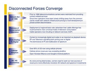 Disconnected Forces Converge
               •   Prior to 1996 telecommunications carriers were restricted from providing
Telecom Act        content-related services
  of 1996      •   Since then operators have been slowly shifting away from the common
                   carrier model with network infrastructure pricing to multi-tiered/premium-
                   priced content discriminators


Success of     •   Deployment of regional basic-rate ‘advertiser-free’ cable offerings has
Subscription       mushroomed to near-universal mode of television consumption
 Television    •   Cable operators now intruding on telecom services (VoIP)


               •   Content is increasingly digital and codec is as important as playback device.
From Analog    •   RF and Television signalling both porting over to digital
 To Digital    •   The dominance of IP and reallocation of spectrum



               •   Over 85% of US now using cellular phones
 Cellular      •   Cellular phone revenues now exceeding landline
 Adoption
               •   Open Handset Alliance and Google’s Android platform



 3G / 4G       •   As voice pricing deteriorates, carriers need to seek out new sources of
Economics          revenue to more effectively monetize 3G network and spectrum investments
 