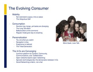 The Evolving Consumer
•   Mobility
     −   Not restricted to space, time or place
     −   The Ubiquitous Self

•   Consumption
     −   Devices may merge, yet tastes are diverging
     −   The Long Tail effect
     −   Balkanization of the commons
     −   Regular meals give way to snacking

•   Personalization
     −   You are what you watch
     −   Navigation is key
                                                                   More Gawk, Less Talk.
     −   Experience is tailored
     −   The Tribal Generation

•   The 4-Cs are Converging
     −   Common platform for Content, Community,
         Communications, and Collaboration
     −   Open networks lead to open networking
     −   Agnostic technologies blur the demarcation between 4-Cs
     −   Social Networking a fabric, not a fad
 