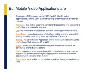 But Mobile Video Applications are
•   Examples of Consumer-driven “Off-Portal” Mobile video
    applications, where user’s aren’t waiting or relying on Carriers for
    content:
−   Flixwagon - live mobile streaming service for broadcasting live, uploading to
    one’s blog, or archiving for later use
−   Qik - live mobile streaming service from one’s mobile phone to the world
−   JuiceCaster - upload videos and photos from mobile phone to a widget for
    sharing on social networking sites, e.g. MySpace, Facebook.
−   Movino – An Open Source Application for live mobile video streaming onto
    one’s blog or Web site over 3G or WiFi
−   Radar - instant picture and video sharing with friends and contacts for
    community-oriented conversations
−   Shozu – connects one’s smart phone with on-line presence, and provides
    single UI to upload / download geo-tagged photos and videos between
    social network sites and one’s mobile
−   Bambuser – turns mobile phone into live broadcast device onto website or
    blog
 