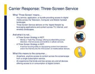 Carrier Response: Three-Screen Service
•   What ‘Three Screen’ means…
     − Any service, application, or bundle providing access to digital
       media across the Television, Computer and Mobile handset
       landscape.
     − Three Screen Service delivers on the ‘digital lifestyle’ by
       leveraging applications and content across TV, Internet, and
       wireless landscapes.

•   And what it is not…
     − A Three Screen Strategy is NOT:
          • Merely a ‘Triple Play Strategy’ offering bundled billing across
            television, Internet access and landline or cellular services.
     − A Three Screen Strategy is NOT:
          • A service focusing solely on repurposing content from television
            and/or the Internet onto the ‘third screen’ of mobile/cellular devices.

•   What this means to the consumer…
     − Anywhere, anytime access to content across the screenscape
       from a single subscription service.
     − An experience that binds and ties across any and all devices
       offering access to or consumption of digital content.
 