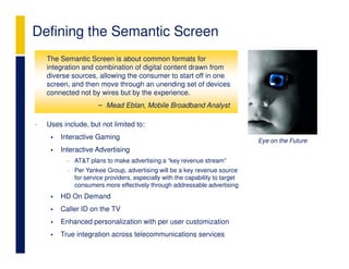 Defining the Semantic Screen
    The Semantic Screen is about common formats for
    integration and combination of digital content drawn from
    diverse sources, allowing the consumer to start off in one
    screen, and then move through an unending set of devices
    connected not by wires but by the experience.
                     – Mead Eblan, Mobile Broadband Analyst

•   Uses include, but not limited to:
        Interactive Gaming                                                    Eye on the Future
        Interactive Advertising
          − AT&T plans to make advertising a “key revenue stream”
          − Per Yankee Group, advertising will be a key revenue source
            for service providers, especially with the capability to target
            consumers more effectively through addressable advertising
        HD On Demand
        Caller ID on the TV
        Enhanced personalization with per user customization
        True integration across telecommunications services
 