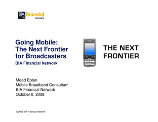 Going Mobile:
The Next Frontier
for Broadcasters
BIA Financial Network



Mead Eblan
Mobile Broadband Consultant
BIA Financial Network
October 8, 2008



© 2008 BIA Financial Network
 
