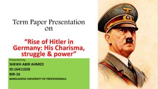Term Paper Presentation
on
“Rise of Hitler in
Germany: His Charisma,
struggle & power”
Presented by,
SHEIKH ABIR AHMED
ID:16411028
BIR-16
BANGLADESH UNIVERSITY OF PROFESSIONALS
 