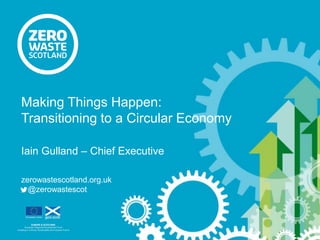 Iain Gulland – Chief Executive
zerowastescotland.org.uk
@zerowastescot
Making Things Happen:
Transitioning to a Circular Economy
 