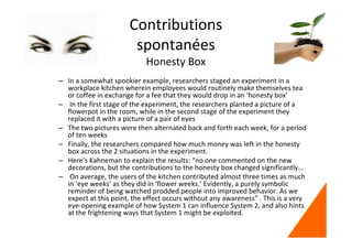 Contributions
spontanées
Honesty Box
– In a somewhat spookier example, researchers staged an experiment in a
workplace kitchen wherein employees would routinely make themselves tea
or coffee in exchange for a fee that they would drop in an ‘honesty box’
– In the first stage of the experiment, the researchers planted a picture of a
flowerpot in the room, while in the second stage of the experiment they
replaced it with a picture of a pair of eyes
– The two pictures were then alternated back and forth each week, for a period
of ten weeks
– Finally, the researchers compared how much money was left in the honesty
box across the 2 situations in the experiment.
– Here’s Kahneman to explain the results: “no one commented on the new
decorations, but the contributions to the honesty box changed significantly…
– On average, the users of the kitchen contributed almost three times as much
in ‘eye weeks’ as they did in ‘flower weeks.’ Evidently, a purely symbolic
reminder of being watched prodded people into improved behavior. As we
expect at this point, the effect occurs without any awareness” . This is a very
eye-opening example of how System 1 can influence System 2, and also hints
at the frightening ways that System 1 might be exploited.
 