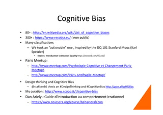 Cognitive Bias
• 80+ : http://en.wikipedia.org/wiki/List_of_cognitive_biases
• 300+ : https://www.recobia.eu/ ( non public)
• Many classifications
– We took an “actionable” one , inspired by the DQ 101 Stanford Mooc (Karl
Spetzler)
• DQ 101: Introduction to Decision Quality https://novoed.com/DQ101/
• Paris Meetup:
– http://www.meetup.com/Psychologie-Cognitive-et-Changement-Paris-
Meetup/
– http://www.meetup.com/Paris-Antifragile-Meetup/
• Design thinking and Cognitive Bias
– @stakken86 thesis on #DesignThinking and #CognitiveBias http://goo.gl/wHU8bc
• My curation : http://www.scoop.it/t/cognitive-bias
• Dan Ariely : Guide d'introduction au comportement irrationnel
– https://www.coursera.org/course/behavioralecon
 
