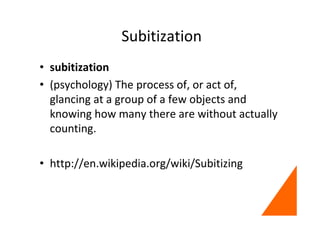 Subitization
• subitization
• (psychology) The process of, or act of,
glancing at a group of a few objects and
knowing how many there are without actually
counting.
• http://en.wikipedia.org/wiki/Subitizing
 