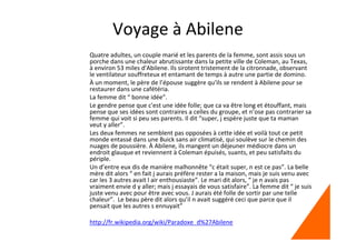 Voyage à Abilene
Quatre adultes, un couple marié et les parents de la femme, sont assis sous un
porche dans une chaleur abrutissante dans la petite ville de Coleman, au Texas,
à environ 53 miles d'Abilene. Ils sirotent tristement de la citronnade, observant
le ventilateur souffreteux et entamant de temps à autre une partie de domino.
À un moment, le père de l’épouse suggère qu'ils se rendent à Abilene pour se
restaurer dans une cafétéria.
La femme dit “ bonne idée”.
Le gendre pense que c'est une idée folle; que ca va être long et étouffant, mais
pense que ses idées sont contraires a celles du groupe, et n’ose pas contrarier sa
femme qui voit si peu ses parents. Il dit “super, j espère juste que ta maman
veut y aller”.
Les deux femmes ne semblent pas opposées à cette idée et voilà tout ce petit
monde entassé dans une Buick sans air climatisé, qui soulève sur le chemin des
nuages de poussière. À Abilene, ils mangent un déjeuner médiocre dans un
endroit glauque et reviennent à Coleman épuisés, suants, et peu satisfaits du
périple.
Un d’entre eux dis de manière malhonnête “c était super, n est ce pas”. La belle
mère dit alors “ en fait j aurais préfère rester a la maison, mais je suis venu avec
car les 3 autres avait l air enthousiaste”. Le mari dit alors, “ je n avais pas
vraiment envie d y aller; mais j essayais de vous satisfaire”. La femme dit “ je suis
juste venu avec pour être avec vous. J aurais été folle de sortir par une telle
chaleur”. Le beau père dit alors qu’il n avait suggéré ceci que parce que il
pensait que les autres s ennuyait”
http://fr.wikipedia.org/wiki/Paradoxe_d%27Abilene
 