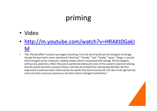 priming
• Video
• http://m.youtube.com/watch?v=HRAKt0GakJ
M
• “the ‘Florida effect’ involves two stages of priming. First, the set of words primes thoughts of old age,
though the word old is never mentioned (“worried,” “Florida,” “old,” “lonely,” “gray,” “bingo, ); second,
these thoughts prime a behavior, walking slowly, which is associated with old age. All this happens
without any awareness. When they were questioned afterward, none of the students reported noticing
that the words had had a common theme, and they all insisted that nothing they did after the first
experiment could have been influenced by the words they had encountered. The idea of old age had not
come into their conscious awareness, but their actions changed nevertheless”
 