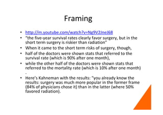 Framing
• http://m.youtube.com/watch?v=Ng9V2JneJ68
• “the five-year survival rates clearly favor surgery, but in the
short term surgery is riskier than radiation”
• When it came to the short term risks of surgery, though,
• half of the doctors were shown stats that referred to the
survival rate (which is 90% after one month),
• while the other half of the doctors were shown stats that
referred to the mortality rate (which is 10% after one month)
.
• Here’s Kahneman with the results: “you already know the
results: surgery was much more popular in the former frame
(84% of physicians chose it) than in the latter (where 50%
favored radiation).
 