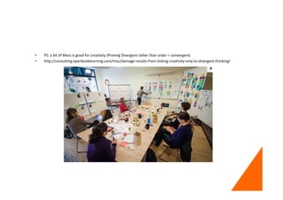 • PS: a bit of Mess is good for creativity (Priming Divergent rather than order = convergent)
• http://consulting.openbooklearning.com/misc/damage-results-from-linking-creativity-only-to-divergent-thinking/
 