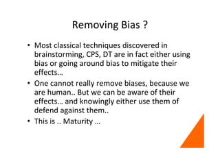 Removing Bias ?
• Most classical techniques discovered in
brainstorming, CPS, DT are in fact either using
bias or going around bias to mitigate their
effects…
• One cannot really remove biases, because we
are human.. But we can be aware of their
effects… and knowingly either use them of
defend against them..
• This is .. Maturity …
 