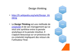 Design thinking
• http://fr.wikipedia.org/wiki/Design_thi
nking
• Le Design Thinking est une méthode de
créativité et de son management qui se
veut une synthèse entre la pensée
analytique et la pensée intuitive. Il
s'appuie beaucoup sur un processus de
co-créativité impliquant des retours de
l'utilisateur final.
 
