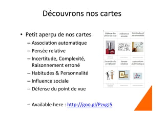 Découvrons nos cartes
• Petit aperçu de nos cartes
– Association automatique
– Pensée relative
– Incertitude, Complexité,
Raisonnement erroné
– Habitudes & Personnalité
– Influence sociale
– Défense du point de vue
– Available here : http://goo.gl/PzvgJ5
 