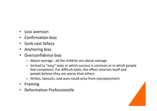 • Loss aversion
• Confirmation bias
• Sunk cost fallacy
• Anchoring bias
• Overconfidence bias
– Above average : all the children are above average
– limited to “easy” tasks in which success is common or in which people
feel competent. For difficult tasks, the effect reverses itself and
people believe they are worse than others
– Strikes, lawsuits, and wars could arise from overplacement.
• Framing
• Deformation Professionelle
 