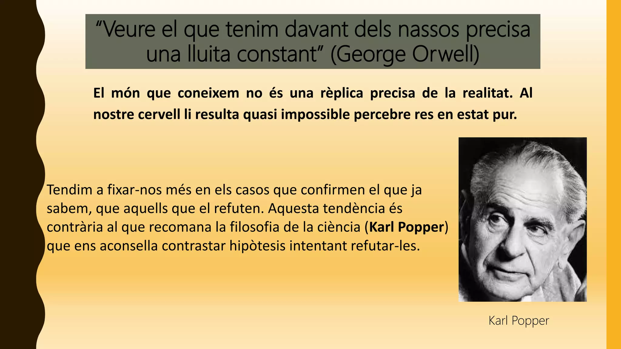 “Veure el que tenim davant dels nassos precisa
una lluita constant” (George Orwell)
El món que coneixem no és una rèplica precisa de la realitat. Al
nostre cervell li resulta quasi impossible percebre res en estat pur.
Tendim a fixar-nos més en els casos que confirmen el que ja
sabem, que aquells que el refuten. Aquesta tendència és
contrària al que recomana la filosofia de la ciència (Karl Popper)
que ens aconsella contrastar hipòtesis intentant refutar-les.
Karl Popper
 