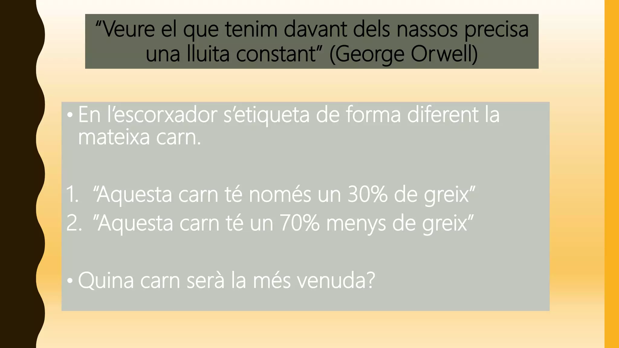 “Veure el que tenim davant dels nassos precisa
una lluita constant” (George Orwell)
• En l’escorxador s’etiqueta de forma diferent la
mateixa carn.
1. “Aquesta carn té només un 30% de greix”
2. ”Aquesta carn té un 70% menys de greix”
• Quina carn serà la més venuda?
 