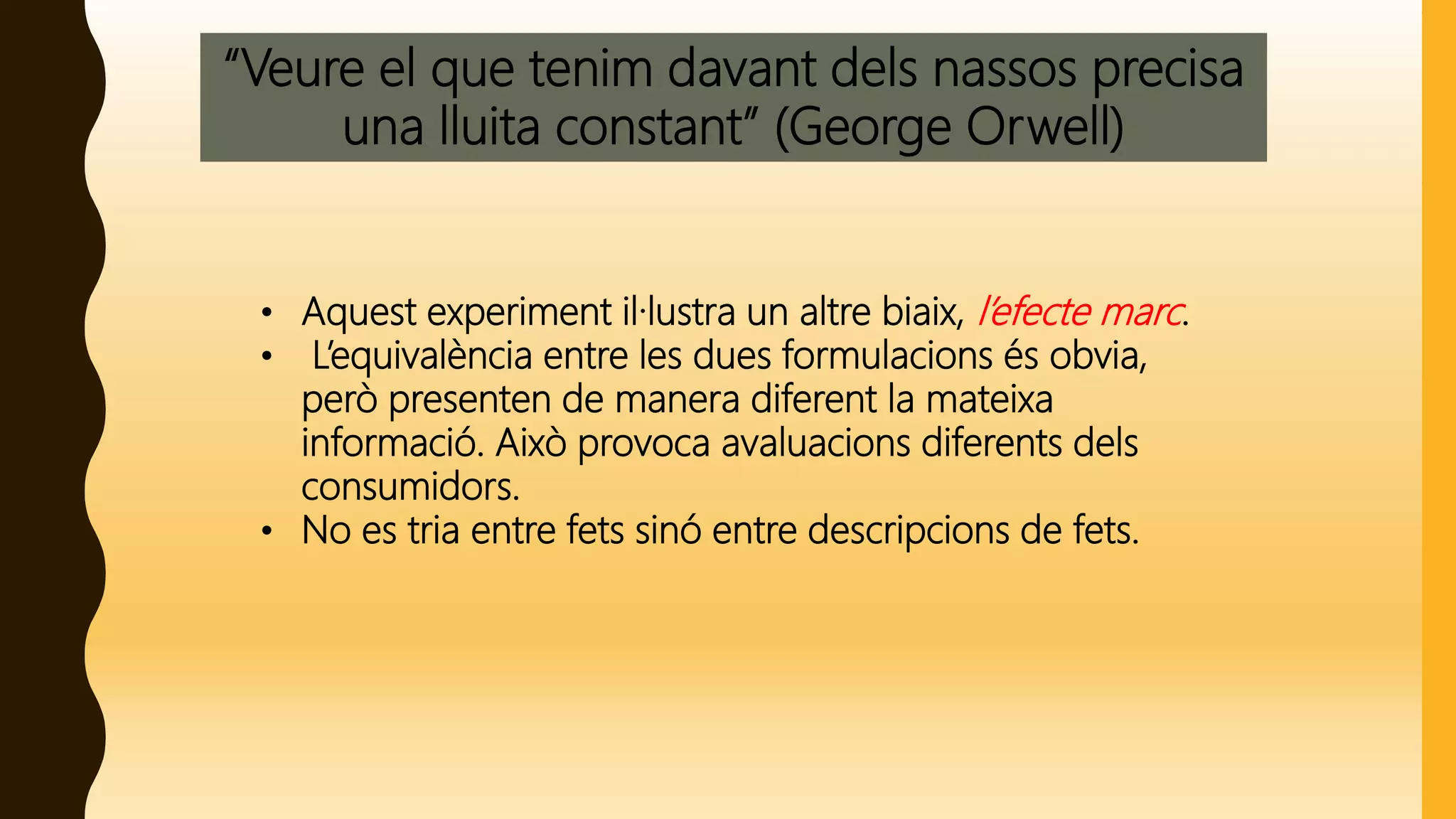 “Veure el que tenim davant dels nassos precisa
una lluita constant” (George Orwell)
• Aquest experiment il·lustra un altre biaix, l’efecte marc.
• L’equivalència entre les dues formulacions és obvia,
però presenten de manera diferent la mateixa
informació. Això provoca avaluacions diferents dels
consumidors.
• No es tria entre fets sinó entre descripcions de fets.
 