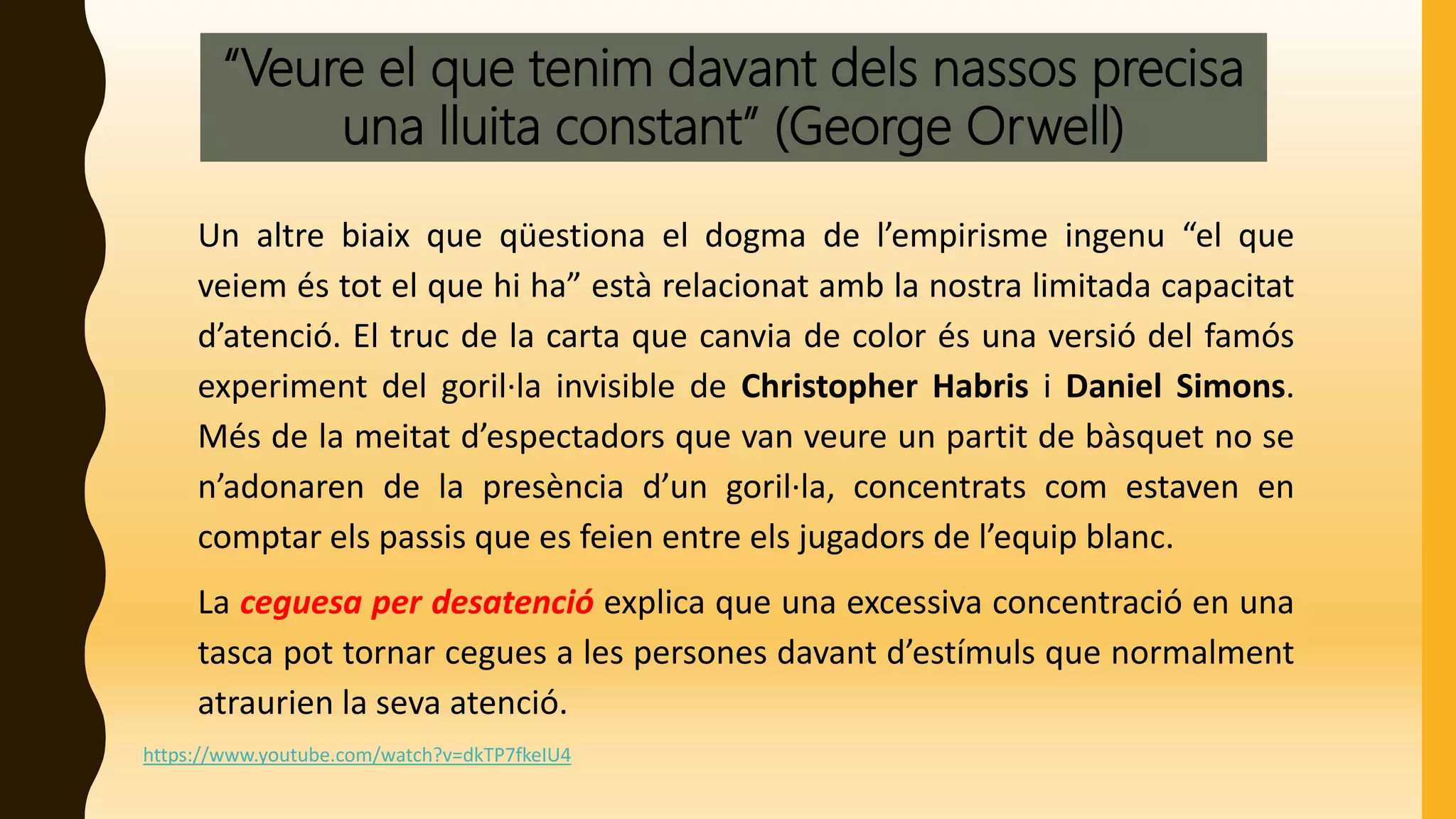 “Veure el que tenim davant dels nassos precisa
una lluita constant” (George Orwell)
Un altre biaix que qüestiona el dogma de l’empirisme ingenu “el que
veiem és tot el que hi ha” està relacionat amb la nostra limitada capacitat
d’atenció. El truc de la carta que canvia de color és una versió del famós
experiment del goril·la invisible de Christopher Habris i Daniel Simons.
Més de la meitat d’espectadors que van veure un partit de bàsquet no se
n’adonaren de la presència d’un goril·la, concentrats com estaven en
comptar els passis que es feien entre els jugadors de l’equip blanc.
La ceguesa per desatenció explica que una excessiva concentració en una
tasca pot tornar cegues a les persones davant d’estímuls que normalment
atraurien la seva atenció.
https://www.youtube.com/watch?v=dkTP7fkeIU4
 