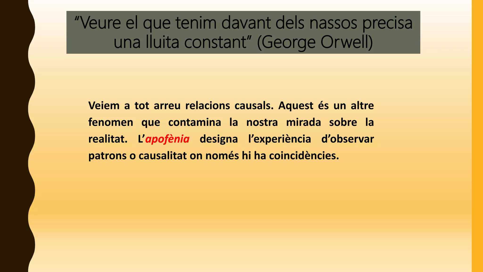 “Veure el que tenim davant dels nassos precisa
una lluita constant” (George Orwell)
Veiem a tot arreu relacions causals. Aquest és un altre
fenomen que contamina la nostra mirada sobre la
realitat. L’apofènia designa l’experiència d’observar
patrons o causalitat on només hi ha coincidències.
 