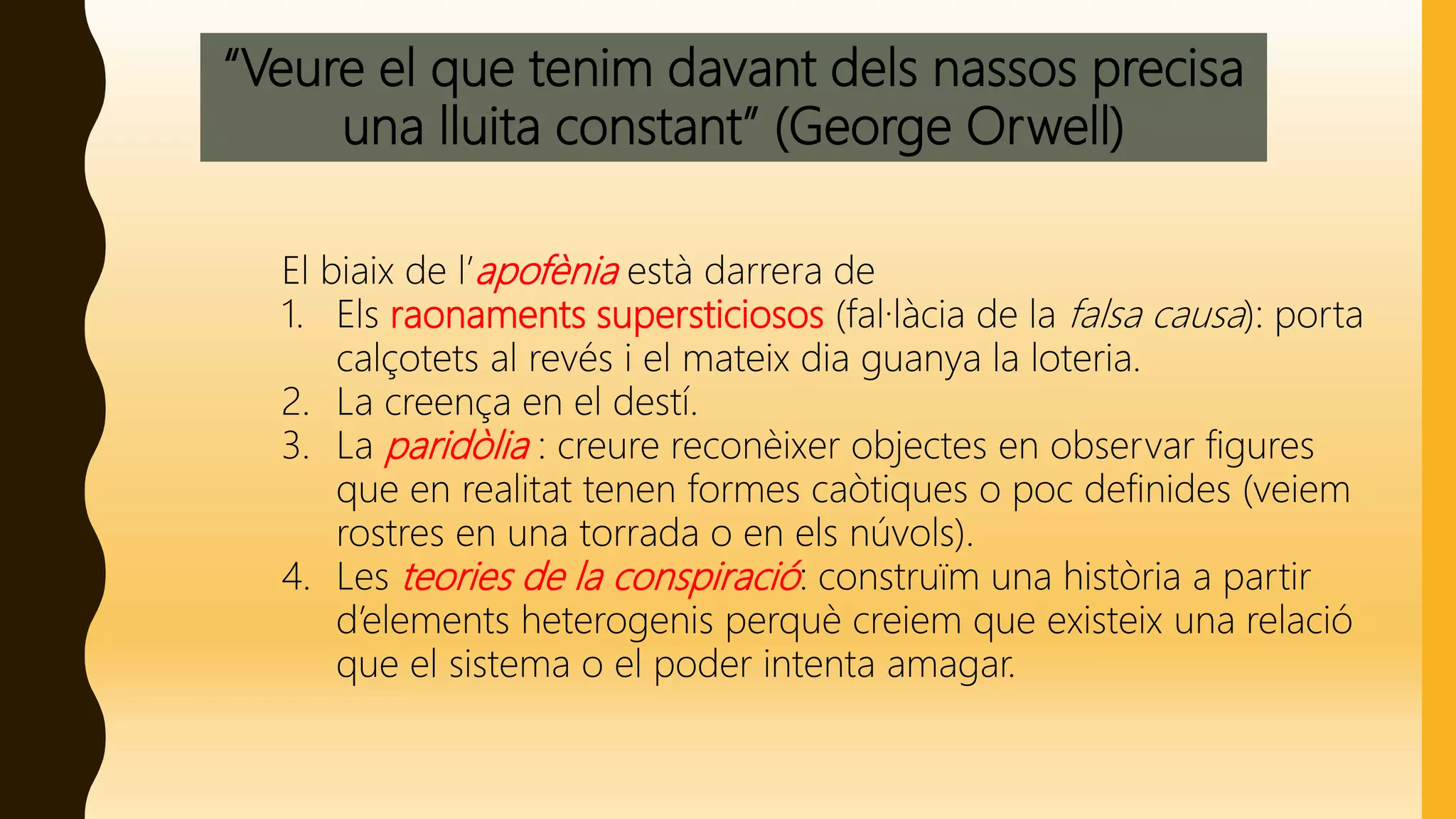 “Veure el que tenim davant dels nassos precisa
una lluita constant” (George Orwell)
El biaix de l’apofènia està darrera de
1. Els raonaments supersticiosos (fal·làcia de la falsa causa): porta
calçotets al revés i el mateix dia guanya la loteria.
2. La creença en el destí.
3. La paridòlia : creure reconèixer objectes en observar figures
que en realitat tenen formes caòtiques o poc definides (veiem
rostres en una torrada o en els núvols).
4. Les teories de la conspiració: construïm una història a partir
d’elements heterogenis perquè creiem que existeix una relació
que el sistema o el poder intenta amagar.
 