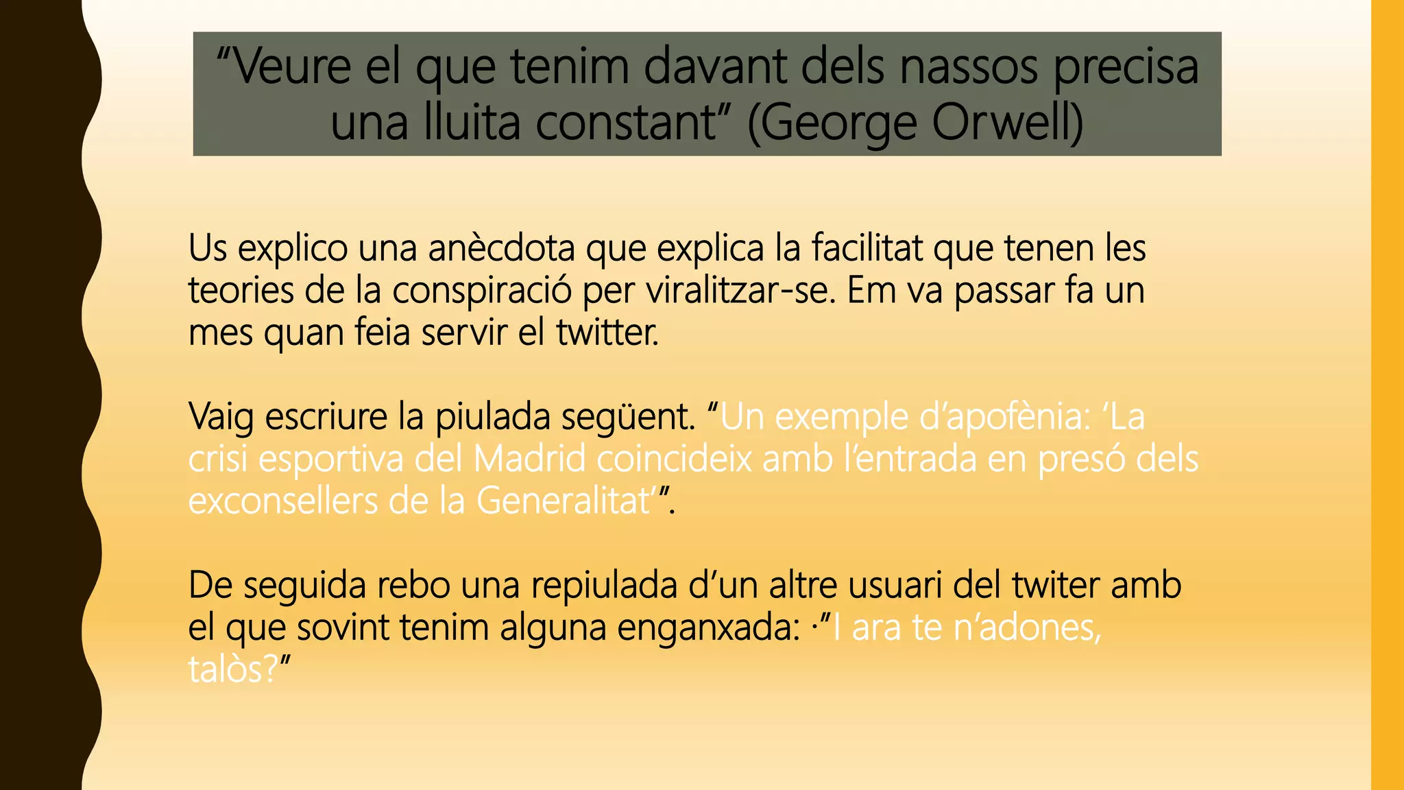 “Veure el que tenim davant dels nassos precisa
una lluita constant” (George Orwell)
Us explico una anècdota que explica la facilitat que tenen les
teories de la conspiració per viralitzar-se. Em va passar fa un
mes quan feia servir el twitter.
Vaig escriure la piulada següent. “Un exemple d’apofènia: ‘La
crisi esportiva del Madrid coincideix amb l’entrada en presó dels
exconsellers de la Generalitat’”.
De seguida rebo una repiulada d’un altre usuari del twiter amb
el que sovint tenim alguna enganxada: ·”I ara te n’adones,
talòs?”
 