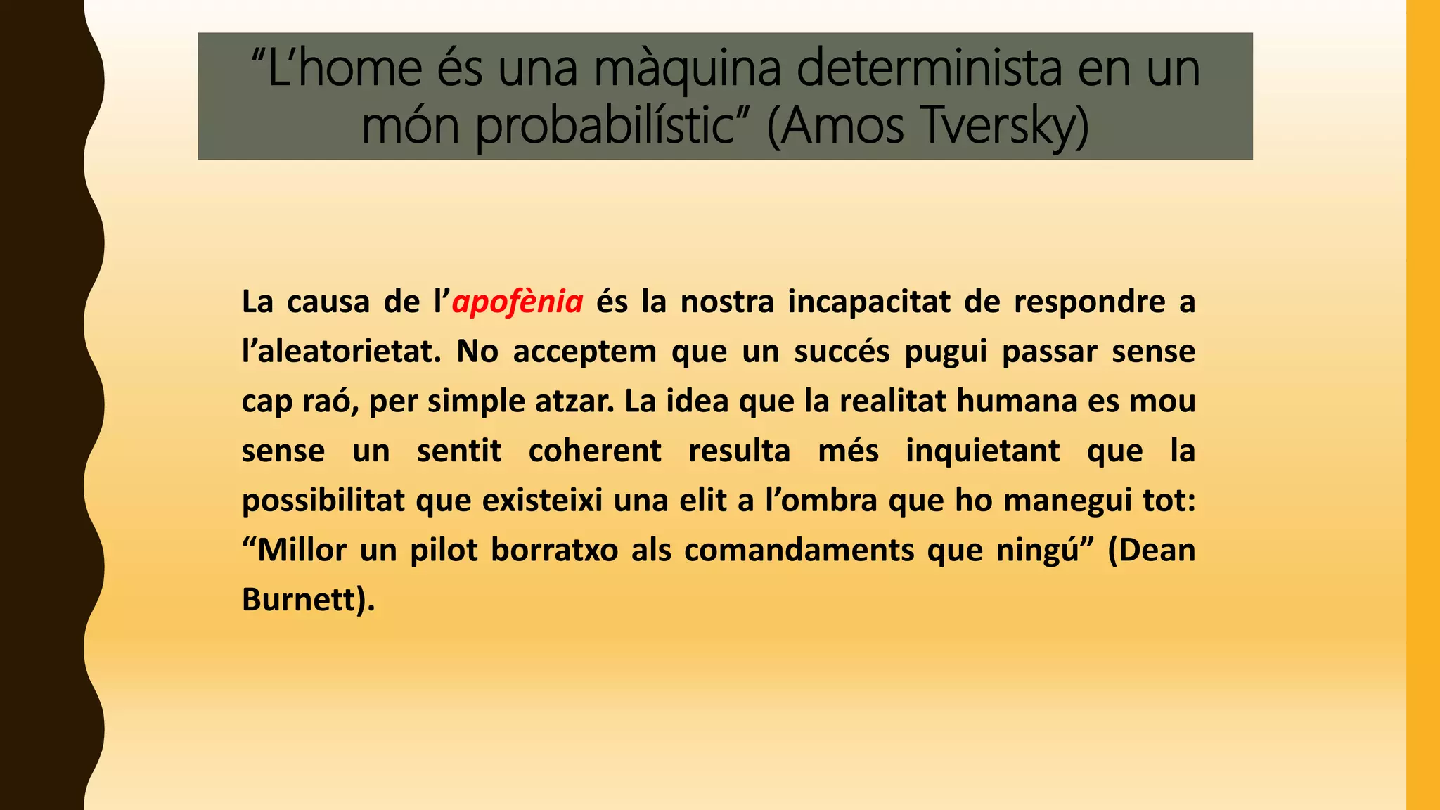 “L’home és una màquina determinista en un
món probabilístic” (Amos Tversky)
La causa de l’apofènia és la nostra incapacitat de respondre a
l’aleatorietat. No acceptem que un succés pugui passar sense
cap raó, per simple atzar. La idea que la realitat humana es mou
sense un sentit coherent resulta més inquietant que la
possibilitat que existeixi una elit a l’ombra que ho manegui tot:
“Millor un pilot borratxo als comandaments que ningú” (Dean
Burnett).
 