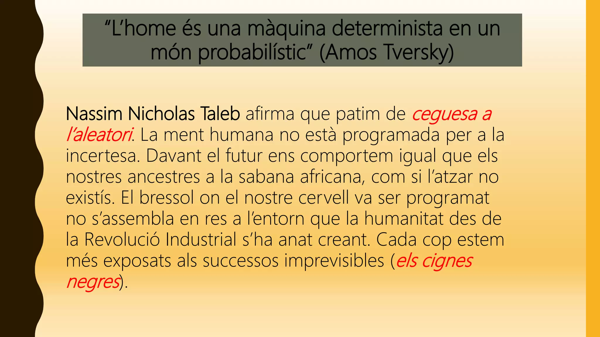 “L’home és una màquina determinista en un
món probabilístic” (Amos Tversky)
Nassim Nicholas Taleb afirma que patim de ceguesa a
l’aleatori. La ment humana no està programada per a la
incertesa. Davant el futur ens comportem igual que els
nostres ancestres a la sabana africana, com si l’atzar no
existís. El bressol on el nostre cervell va ser programat
no s’assembla en res a l’entorn que la humanitat des de
la Revolució Industrial s’ha anat creant. Cada cop estem
més exposats als successos imprevisibles (els cignes
negres).
 