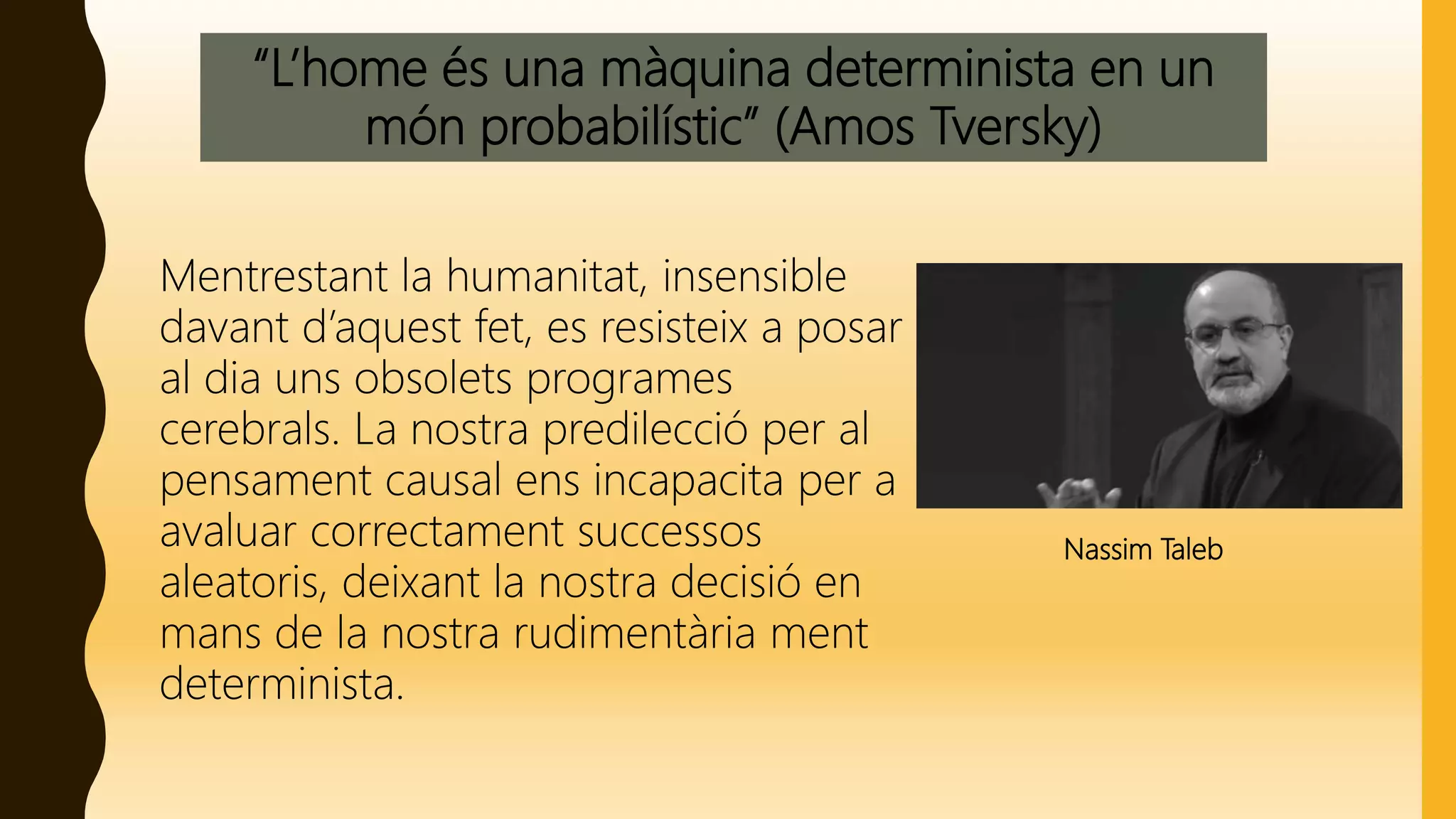 “L’home és una màquina determinista en un
món probabilístic” (Amos Tversky)
Mentrestant la humanitat, insensible
davant d’aquest fet, es resisteix a posar
al dia uns obsolets programes
cerebrals. La nostra predilecció per al
pensament causal ens incapacita per a
avaluar correctament successos
aleatoris, deixant la nostra decisió en
mans de la nostra rudimentària ment
determinista.
Nassim Taleb
 