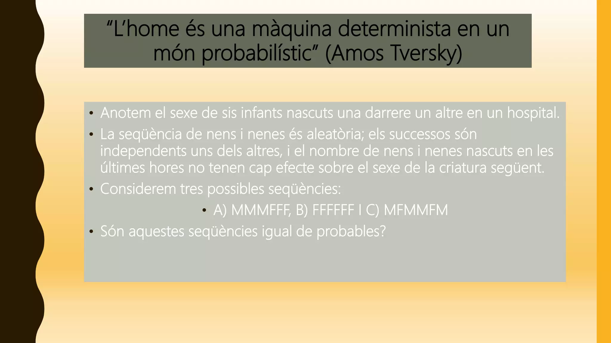 “L’home és una màquina determinista en un
món probabilístic” (Amos Tversky)
• Anotem el sexe de sis infants nascuts una darrere un altre en un hospital.
• La seqüència de nens i nenes és aleatòria; els successos són
independents uns dels altres, i el nombre de nens i nenes nascuts en les
últimes hores no tenen cap efecte sobre el sexe de la criatura següent.
• Considerem tres possibles seqüències:
• A) MMMFFF, B) FFFFFF I C) MFMMFM
• Són aquestes seqüències igual de probables?
 