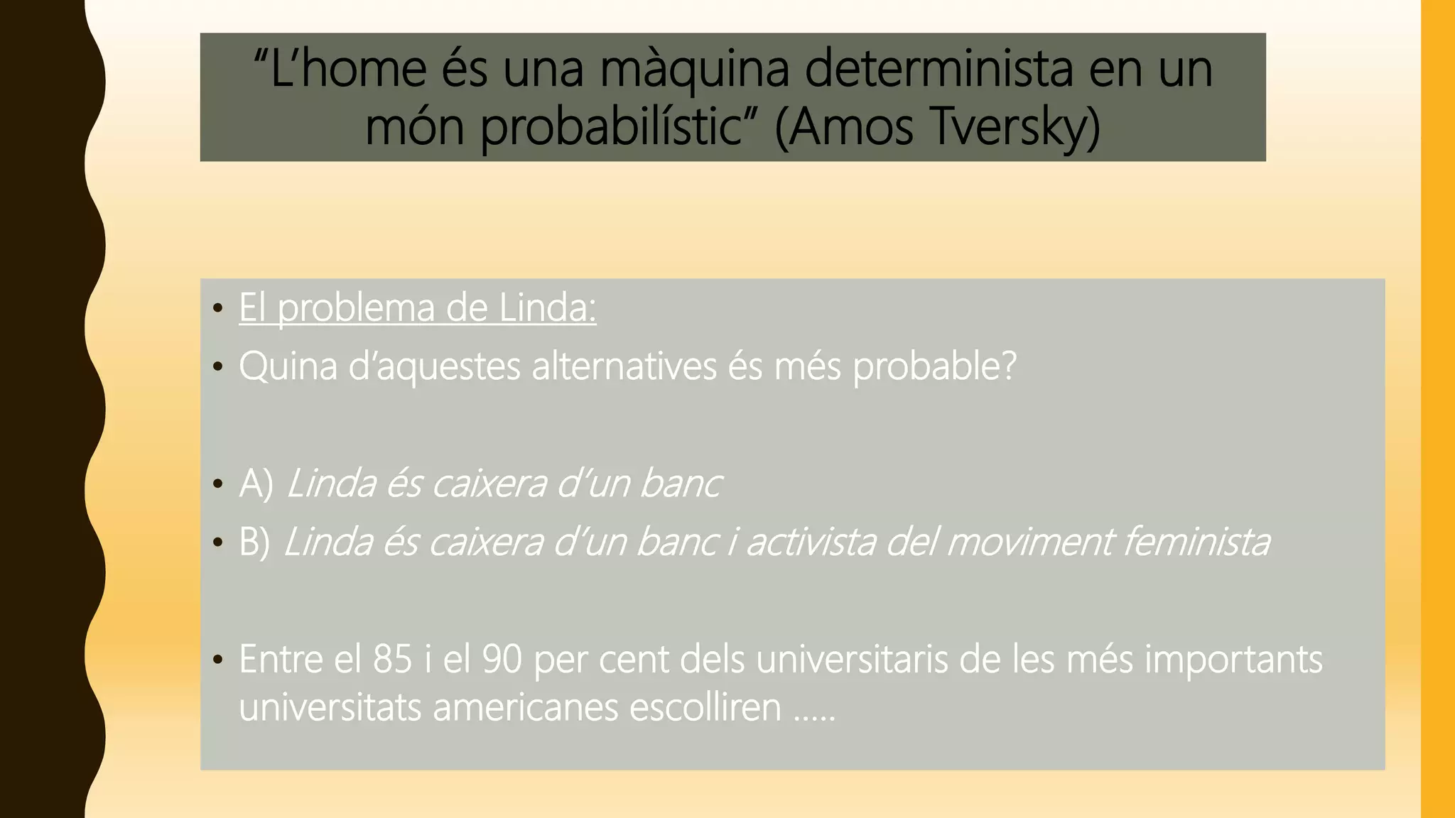 “L’home és una màquina determinista en un
món probabilístic” (Amos Tversky)
• El problema de Linda:
• Quina d’aquestes alternatives és més probable?
• A) Linda és caixera d’un banc
• B) Linda és caixera d’un banc i activista del moviment feminista
• Entre el 85 i el 90 per cent dels universitaris de les més importants
universitats americanes escolliren .....
 