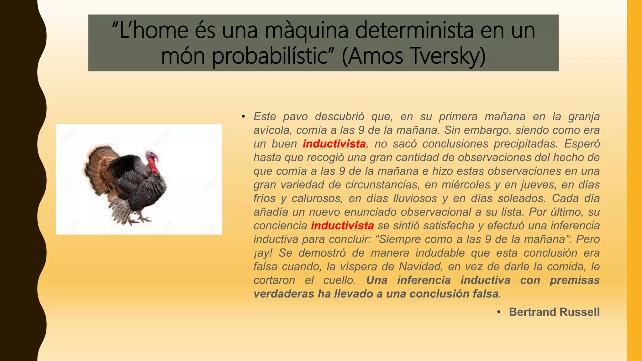 “L’home és una màquina determinista en un
món probabilístic” (Amos Tversky)
• Este pavo descubrió que, en su primera mañana en la granja
avícola, comía a las 9 de la mañana. Sin embargo, siendo como era
un buen inductivista, no sacó conclusiones precipitadas. Esperó
hasta que recogió una gran cantidad de observaciones del hecho de
que comía a las 9 de la mañana e hizo estas observaciones en una
gran variedad de circunstancias, en miércoles y en jueves, en días
fríos y calurosos, en días lluviosos y en días soleados. Cada día
añadía un nuevo enunciado observacional a su lista. Por último, su
conciencia inductivista se sintió satisfecha y efectuó una inferencia
inductiva para concluir: “Siempre como a las 9 de la mañana”. Pero
¡ay! Se demostró de manera indudable que esta conclusión era
falsa cuando, la víspera de Navidad, en vez de darle la comida, le
cortaron el cuello. Una inferencia inductiva con premisas
verdaderas ha llevado a una conclusión falsa.
• Bertrand Russell
 