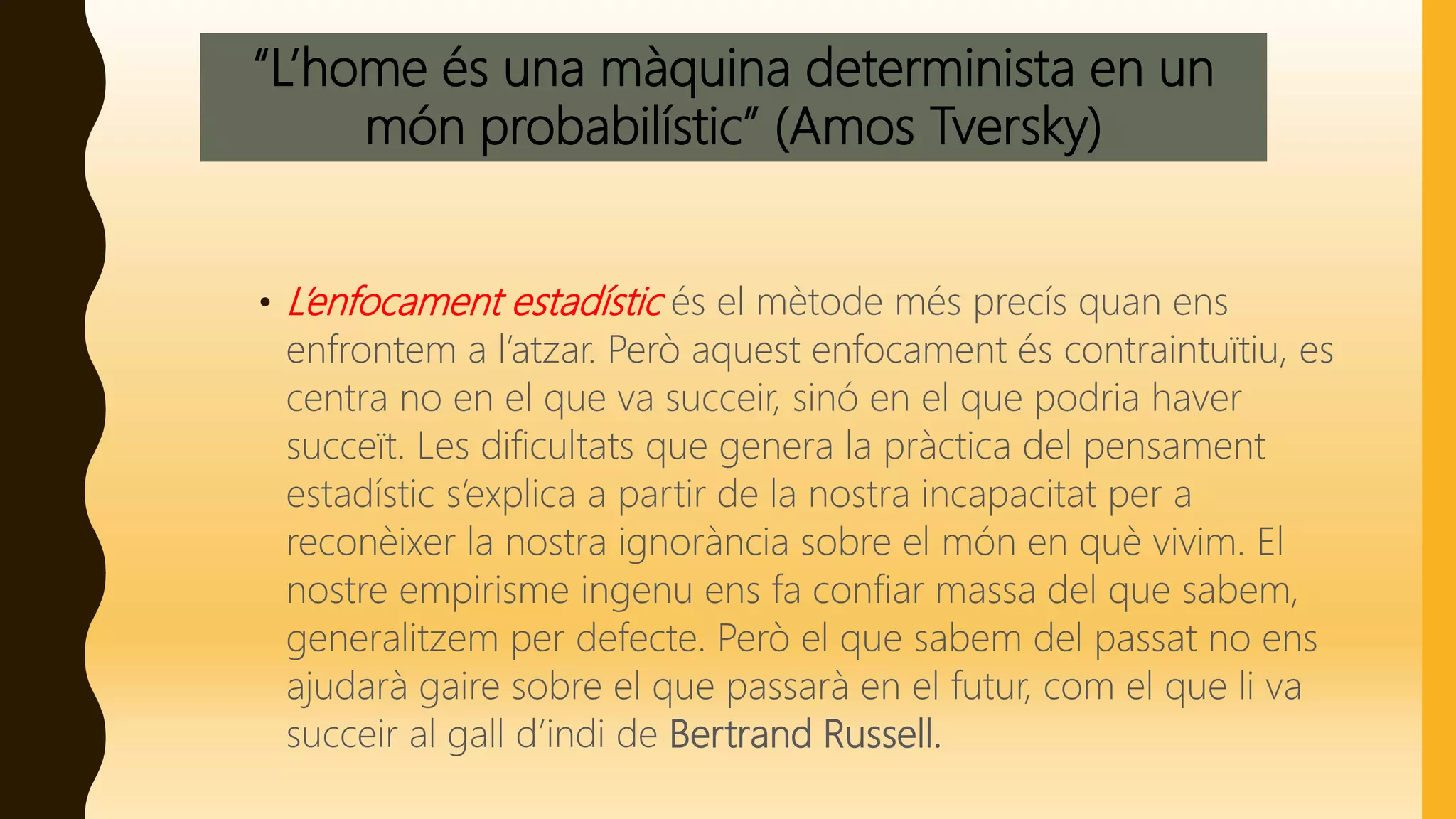 “L’home és una màquina determinista en un
món probabilístic” (Amos Tversky)
• L’enfocament estadístic és el mètode més precís quan ens
enfrontem a l’atzar. Però aquest enfocament és contraintuïtiu, es
centra no en el que va succeir, sinó en el que podria haver
succeït. Les dificultats que genera la pràctica del pensament
estadístic s’explica a partir de la nostra incapacitat per a
reconèixer la nostra ignorància sobre el món en què vivim. El
nostre empirisme ingenu ens fa confiar massa del que sabem,
generalitzem per defecte. Però el que sabem del passat no ens
ajudarà gaire sobre el que passarà en el futur, com el que li va
succeir al gall d’indi de Bertrand Russell.
 