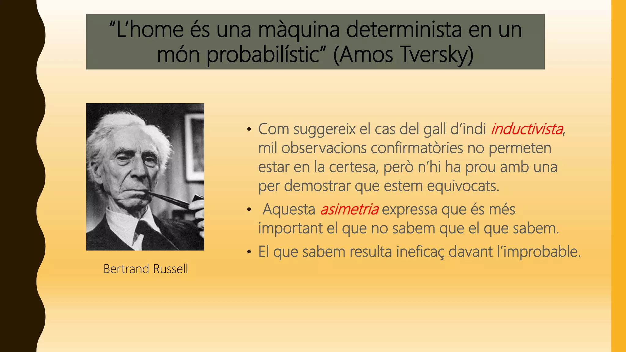 “L’home és una màquina determinista en un
món probabilístic” (Amos Tversky)
• Com suggereix el cas del gall d’indi inductivista,
mil observacions confirmatòries no permeten
estar en la certesa, però n’hi ha prou amb una
per demostrar que estem equivocats.
• Aquesta asimetria expressa que és més
important el que no sabem que el que sabem.
• El que sabem resulta ineficaç davant l’improbable.
Bertrand Russell
 