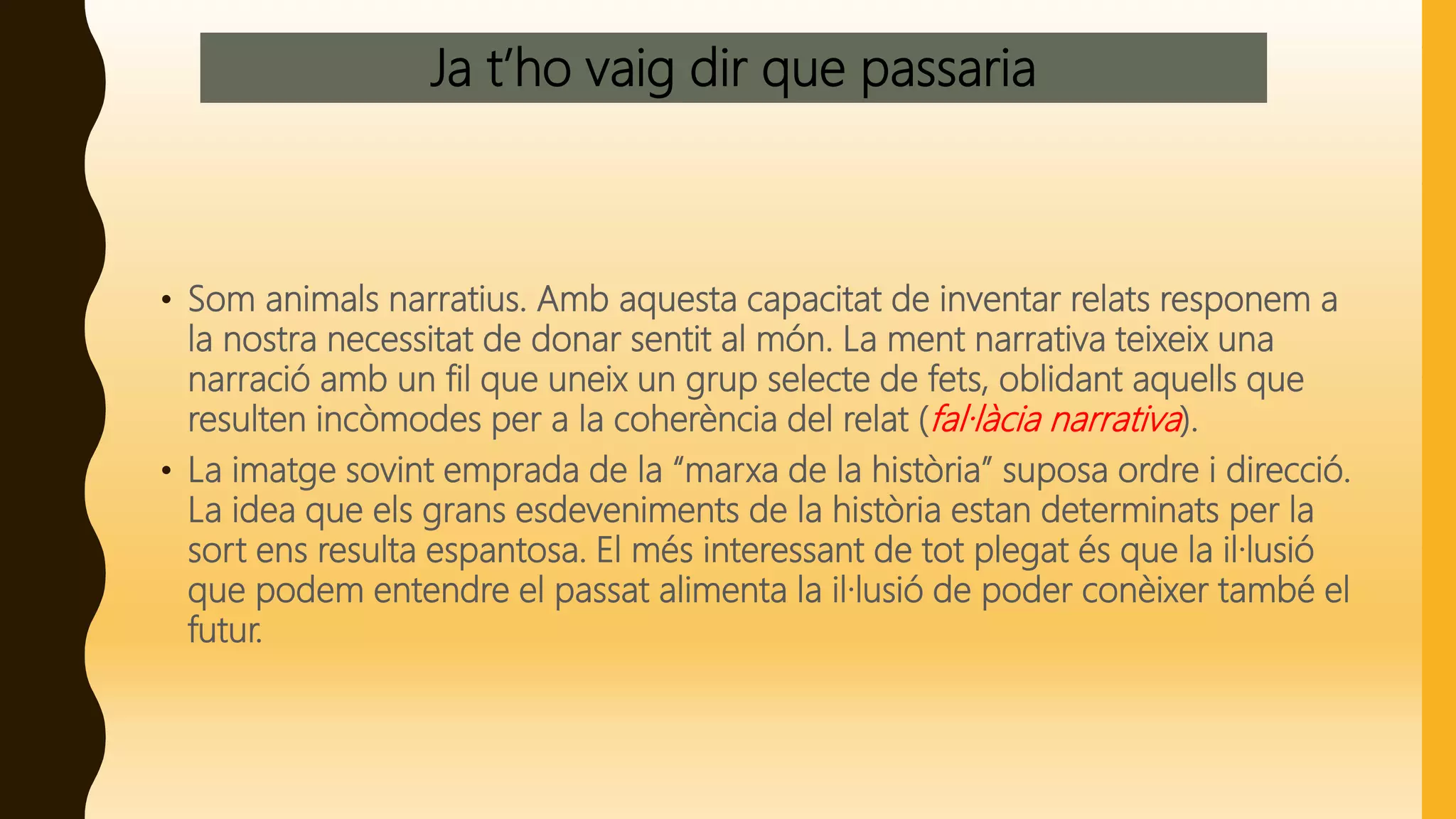 Ja t’ho vaig dir que passaria
• Som animals narratius. Amb aquesta capacitat de inventar relats responem a
la nostra necessitat de donar sentit al món. La ment narrativa teixeix una
narració amb un fil que uneix un grup selecte de fets, oblidant aquells que
resulten incòmodes per a la coherència del relat (fal·làcia narrativa).
• La imatge sovint emprada de la “marxa de la història” suposa ordre i direcció.
La idea que els grans esdeveniments de la història estan determinats per la
sort ens resulta espantosa. El més interessant de tot plegat és que la il·lusió
que podem entendre el passat alimenta la il·lusió de poder conèixer també el
futur.
 