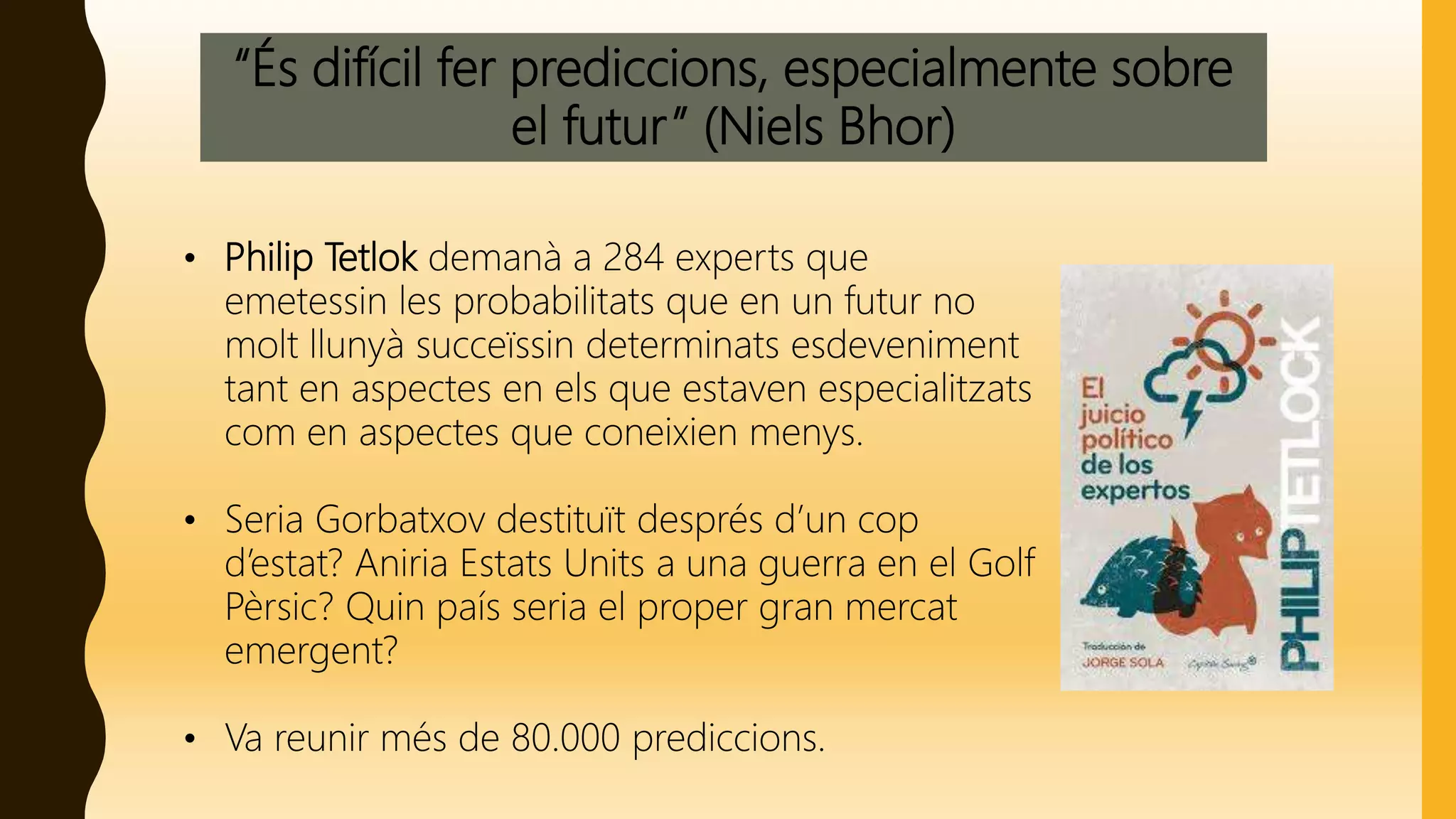 “És difícil fer prediccions, especialmente sobre
el futur” (Niels Bhor)
• Philip Tetlok demanà a 284 experts que
emetessin les probabilitats que en un futur no
molt llunyà succeïssin determinats esdeveniment
tant en aspectes en els que estaven especialitzats
com en aspectes que coneixien menys.
• Seria Gorbatxov destituït després d’un cop
d’estat? Aniria Estats Units a una guerra en el Golf
Pèrsic? Quin país seria el proper gran mercat
emergent?
• Va reunir més de 80.000 prediccions.
 
