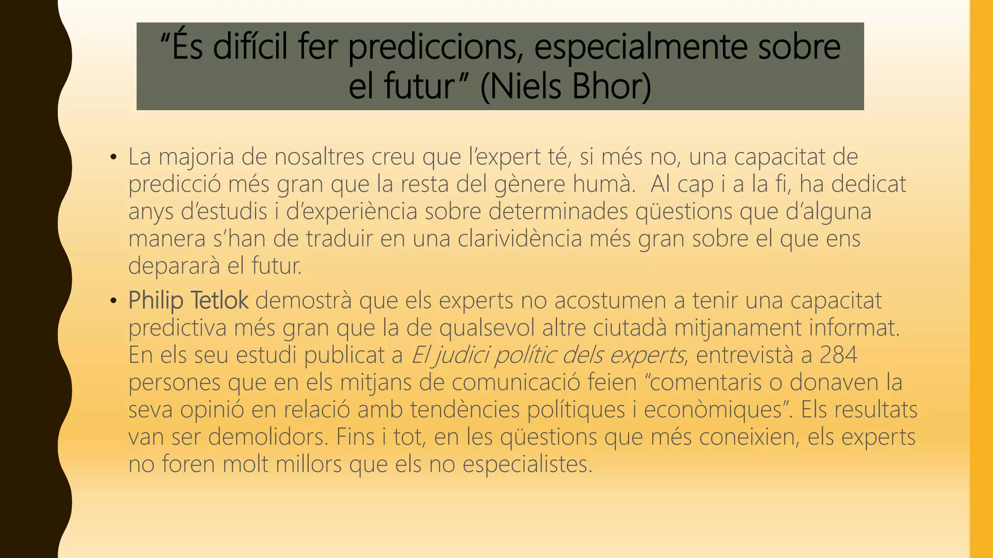 “És difícil fer prediccions, especialmente sobre
el futur” (Niels Bhor)
• La majoria de nosaltres creu que l’expert té, si més no, una capacitat de
predicció més gran que la resta del gènere humà. Al cap i a la fi, ha dedicat
anys d’estudis i d’experiència sobre determinades qüestions que d’alguna
manera s’han de traduir en una clarividència més gran sobre el que ens
depararà el futur.
• Philip Tetlok demostrà que els experts no acostumen a tenir una capacitat
predictiva més gran que la de qualsevol altre ciutadà mitjanament informat.
En els seu estudi publicat a El judici polític dels experts, entrevistà a 284
persones que en els mitjans de comunicació feien “comentaris o donaven la
seva opinió en relació amb tendències polítiques i econòmiques”. Els resultats
van ser demolidors. Fins i tot, en les qüestions que més coneixien, els experts
no foren molt millors que els no especialistes.
 