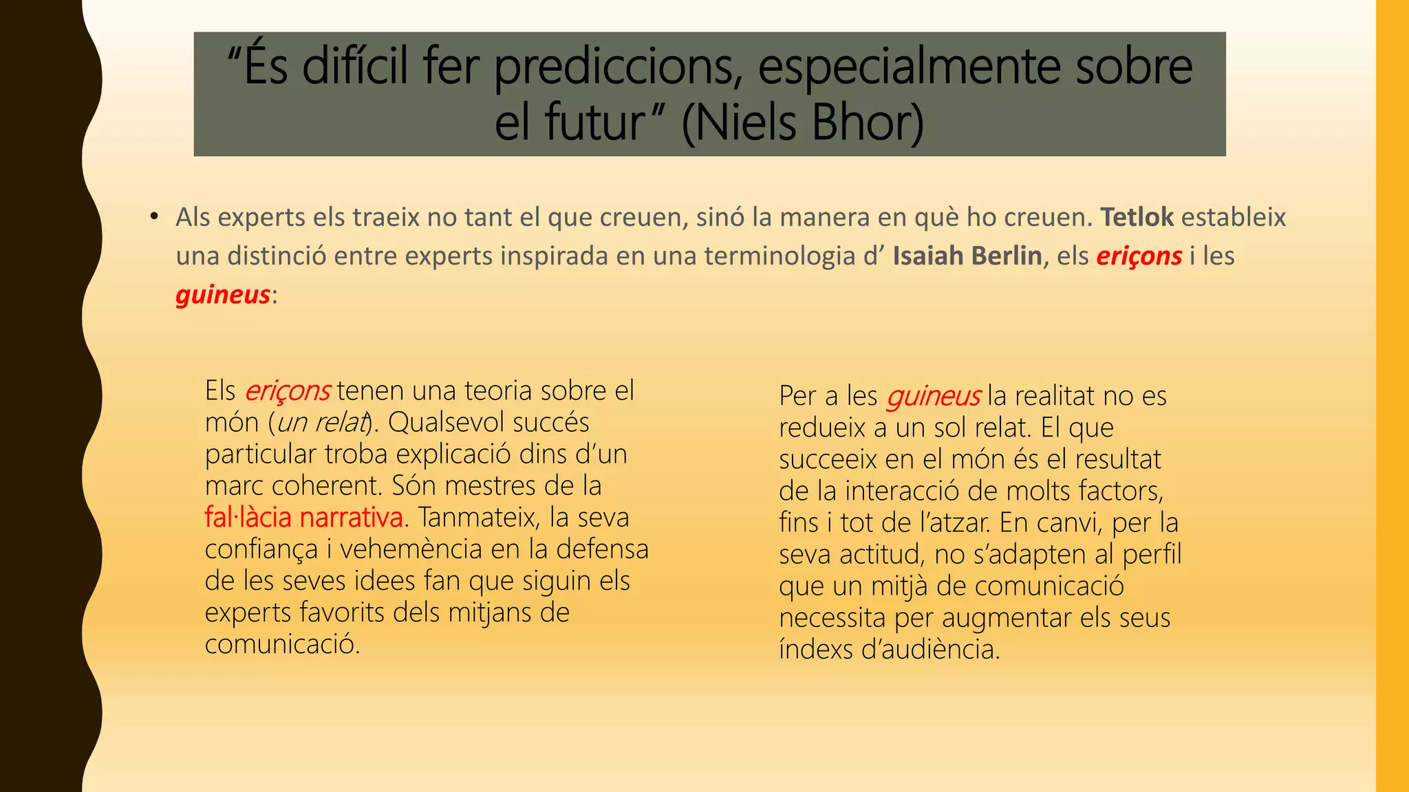 “És difícil fer prediccions, especialmente sobre
el futur” (Niels Bhor)
• Als experts els traeix no tant el que creuen, sinó la manera en què ho creuen. Tetlok estableix
una distinció entre experts inspirada en una terminologia d’ Isaiah Berlin, els eriçons i les
guineus:
Els eriçons tenen una teoria sobre el
món (un relat). Qualsevol succés
particular troba explicació dins d’un
marc coherent. Són mestres de la
fal·làcia narrativa. Tanmateix, la seva
confiança i vehemència en la defensa
de les seves idees fan que siguin els
experts favorits dels mitjans de
comunicació.
Per a les guineus la realitat no es
redueix a un sol relat. El que
succeeix en el món és el resultat
de la interacció de molts factors,
fins i tot de l’atzar. En canvi, per la
seva actitud, no s’adapten al perfil
que un mitjà de comunicació
necessita per augmentar els seus
índexs d’audiència.
 