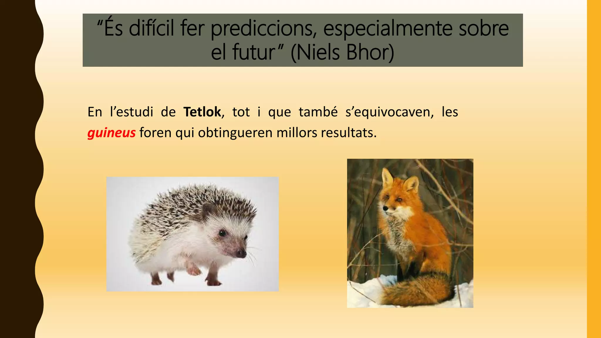“És difícil fer prediccions, especialmente sobre
el futur” (Niels Bhor)
En l’estudi de Tetlok, tot i que també s’equivocaven, les
guineus foren qui obtingueren millors resultats.
 