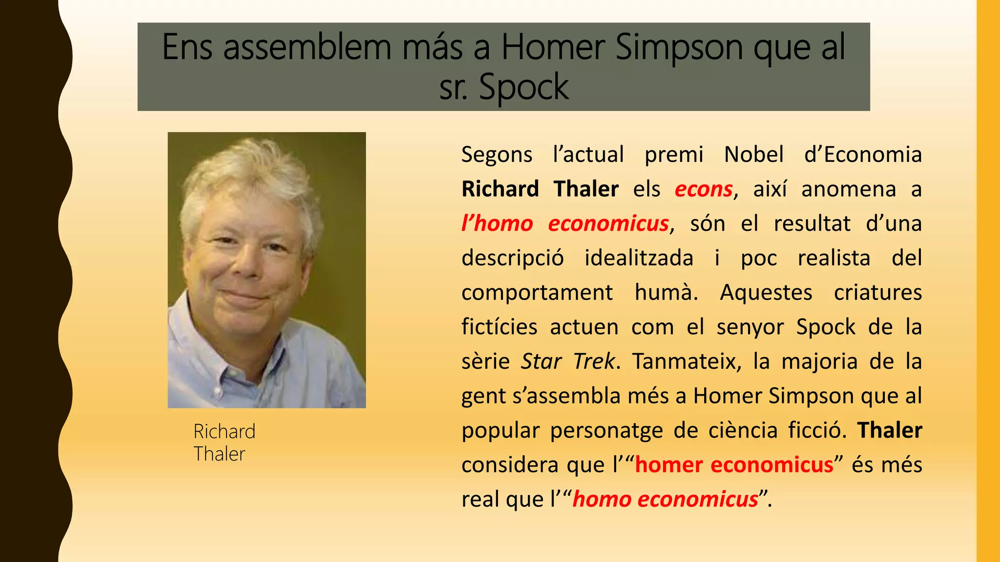 Ens assemblem más a Homer Simpson que al
sr. Spock
Segons l’actual premi Nobel d’Economia
Richard Thaler els econs, així anomena a
l’homo economicus, són el resultat d’una
descripció idealitzada i poc realista del
comportament humà. Aquestes criatures
fictícies actuen com el senyor Spock de la
sèrie Star Trek. Tanmateix, la majoria de la
gent s’assembla més a Homer Simpson que al
popular personatge de ciència ficció. Thaler
considera que l’“homer economicus” és més
real que l’“homo economicus”.
Richard
Thaler
 