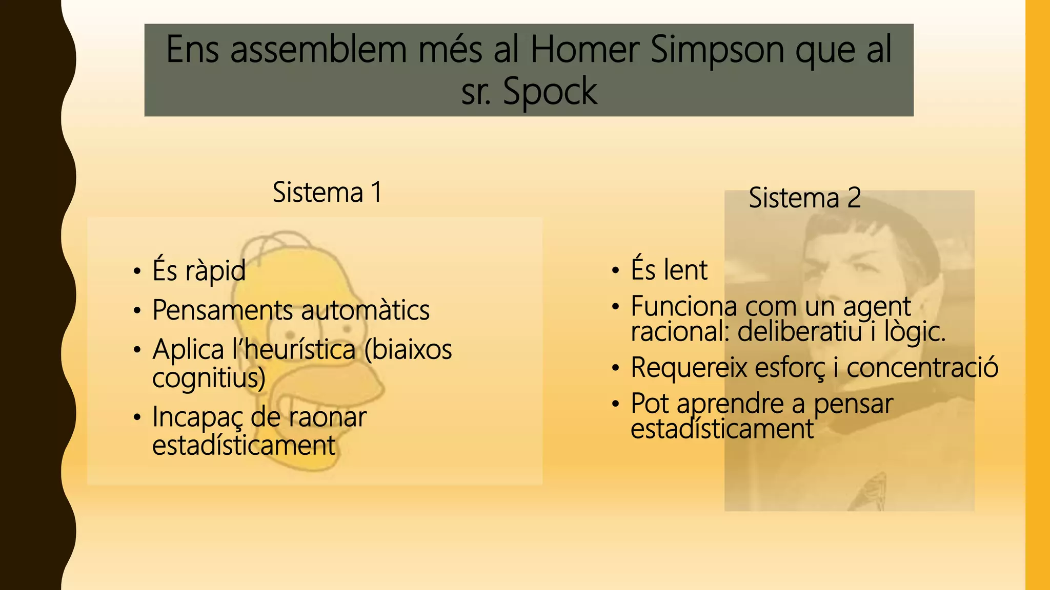 Ens assemblem més al Homer Simpson que al
sr. Spock
Sistema 1
• És ràpid
• Pensaments automàtics
• Aplica l’heurística (biaixos
cognitius)
• Incapaç de raonar
estadísticament
Sistema 2
• És lent
• Funciona com un agent
racional: deliberatiu i lògic.
• Requereix esforç i concentració
• Pot aprendre a pensar
estadísticament
 
