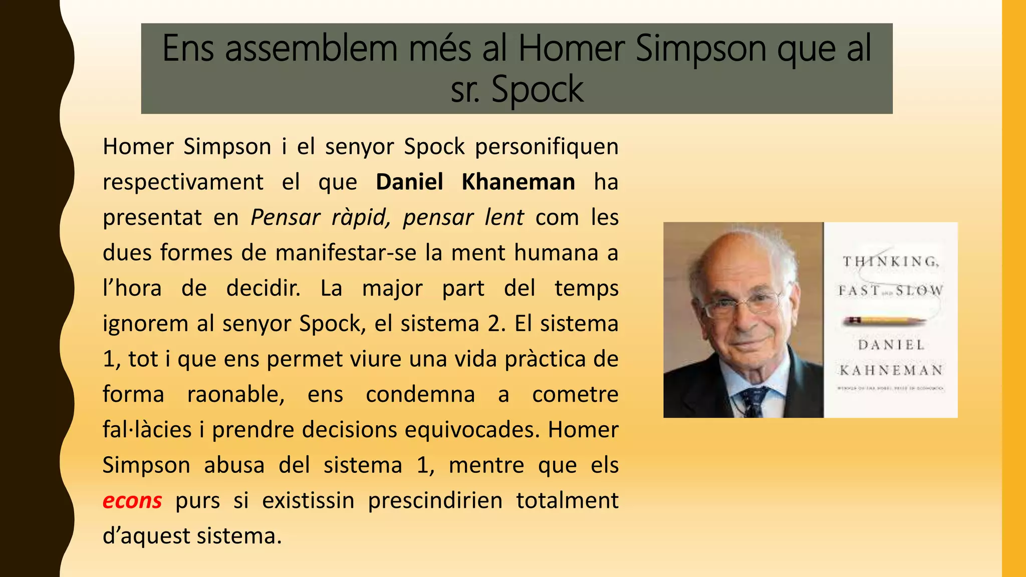 Ens assemblem més al Homer Simpson que al
sr. Spock
Homer Simpson i el senyor Spock personifiquen
respectivament el que Daniel Khaneman ha
presentat en Pensar ràpid, pensar lent com les
dues formes de manifestar-se la ment humana a
l’hora de decidir. La major part del temps
ignorem al senyor Spock, el sistema 2. El sistema
1, tot i que ens permet viure una vida pràctica de
forma raonable, ens condemna a cometre
fal·làcies i prendre decisions equivocades. Homer
Simpson abusa del sistema 1, mentre que els
econs purs si existissin prescindirien totalment
d’aquest sistema.
 