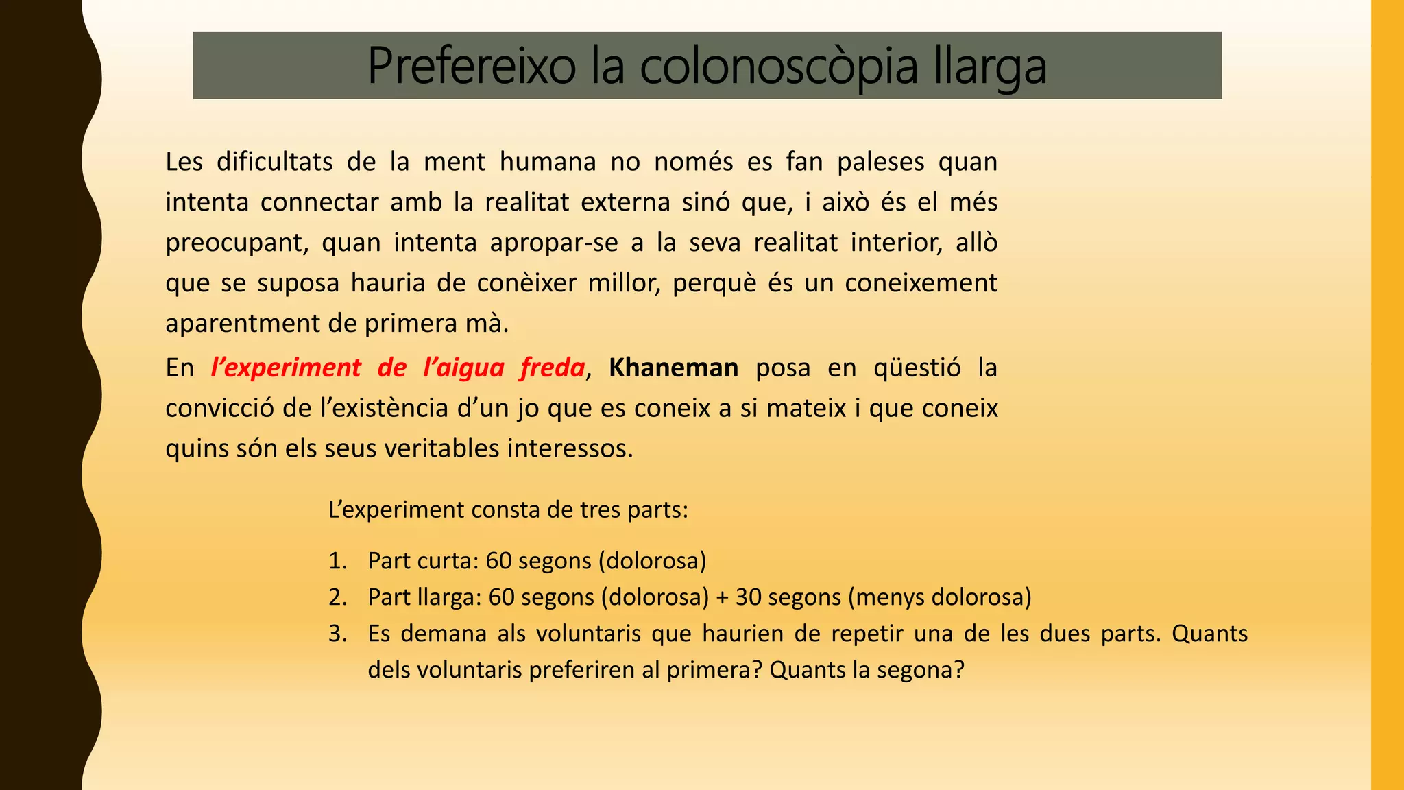 Prefereixo la colonoscòpia llarga
Les dificultats de la ment humana no només es fan paleses quan
intenta connectar amb la realitat externa sinó que, i això és el més
preocupant, quan intenta apropar-se a la seva realitat interior, allò
que se suposa hauria de conèixer millor, perquè és un coneixement
aparentment de primera mà.
En l’experiment de l’aigua freda, Khaneman posa en qüestió la
convicció de l’existència d’un jo que es coneix a si mateix i que coneix
quins són els seus veritables interessos.
L’experiment consta de tres parts:
1. Part curta: 60 segons (dolorosa)
2. Part llarga: 60 segons (dolorosa) + 30 segons (menys dolorosa)
3. Es demana als voluntaris que haurien de repetir una de les dues parts. Quants
dels voluntaris preferiren al primera? Quants la segona?
 