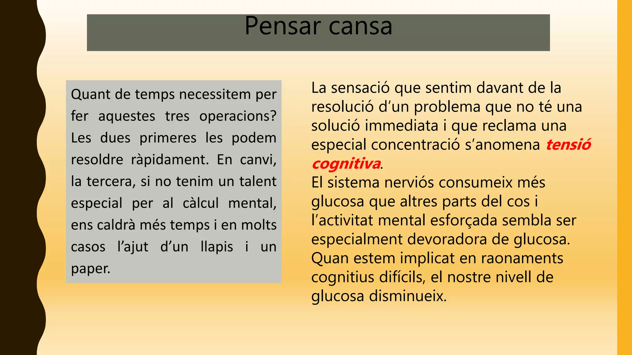 Pensar cansa
Quant de temps necessitem per
fer aquestes tres operacions?
Les dues primeres les podem
resoldre ràpidament. En canvi,
la tercera, si no tenim un talent
especial per al càlcul mental,
ens caldrà més temps i en molts
casos l’ajut d’un llapis i un
paper.
La sensació que sentim davant de la
resolució d’un problema que no té una
solució immediata i que reclama una
especial concentració s’anomena tensió
cognitiva.
El sistema nerviós consumeix més
glucosa que altres parts del cos i
l’activitat mental esforçada sembla ser
especialment devoradora de glucosa.
Quan estem implicat en raonaments
cognitius difícils, el nostre nivell de
glucosa disminueix.
 