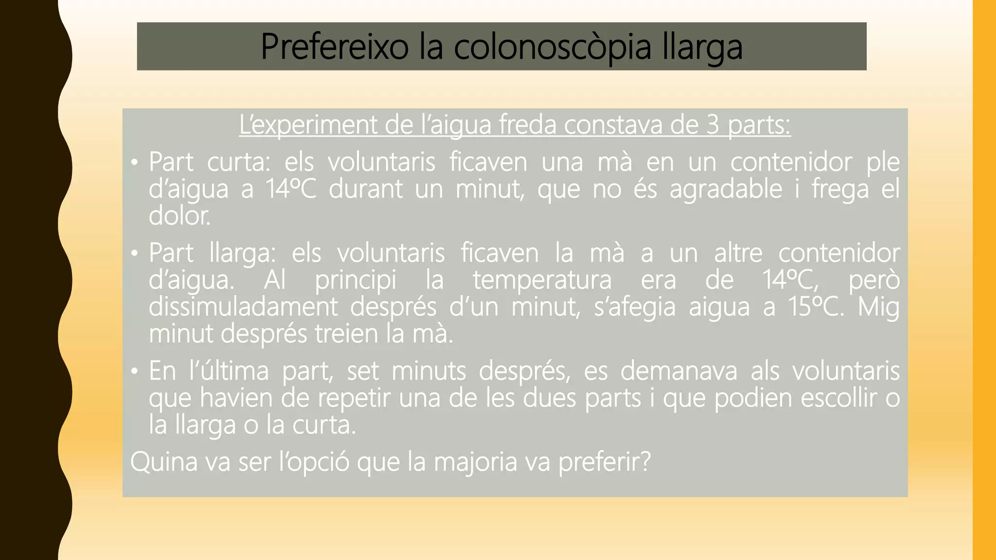 Prefereixo la colonoscòpia llarga
L’experiment de l’aigua freda constava de 3 parts:
• Part curta: els voluntaris ficaven una mà en un contenidor ple
d’aigua a 14ºC durant un minut, que no és agradable i frega el
dolor.
• Part llarga: els voluntaris ficaven la mà a un altre contenidor
d’aigua. Al principi la temperatura era de 14ºC, però
dissimuladament després d’un minut, s’afegia aigua a 15ºC. Mig
minut després treien la mà.
• En l’última part, set minuts després, es demanava als voluntaris
que havien de repetir una de les dues parts i que podien escollir o
la llarga o la curta.
Quina va ser l’opció que la majoria va preferir?
 