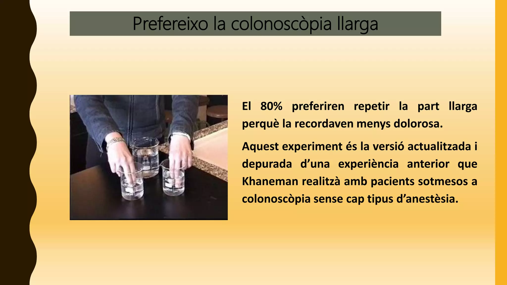 Prefereixo la colonoscòpia llarga
El 80% preferiren repetir la part llarga
perquè la recordaven menys dolorosa.
Aquest experiment és la versió actualitzada i
depurada d’una experiència anterior que
Khaneman realitzà amb pacients sotmesos a
colonoscòpia sense cap tipus d’anestèsia.
 
