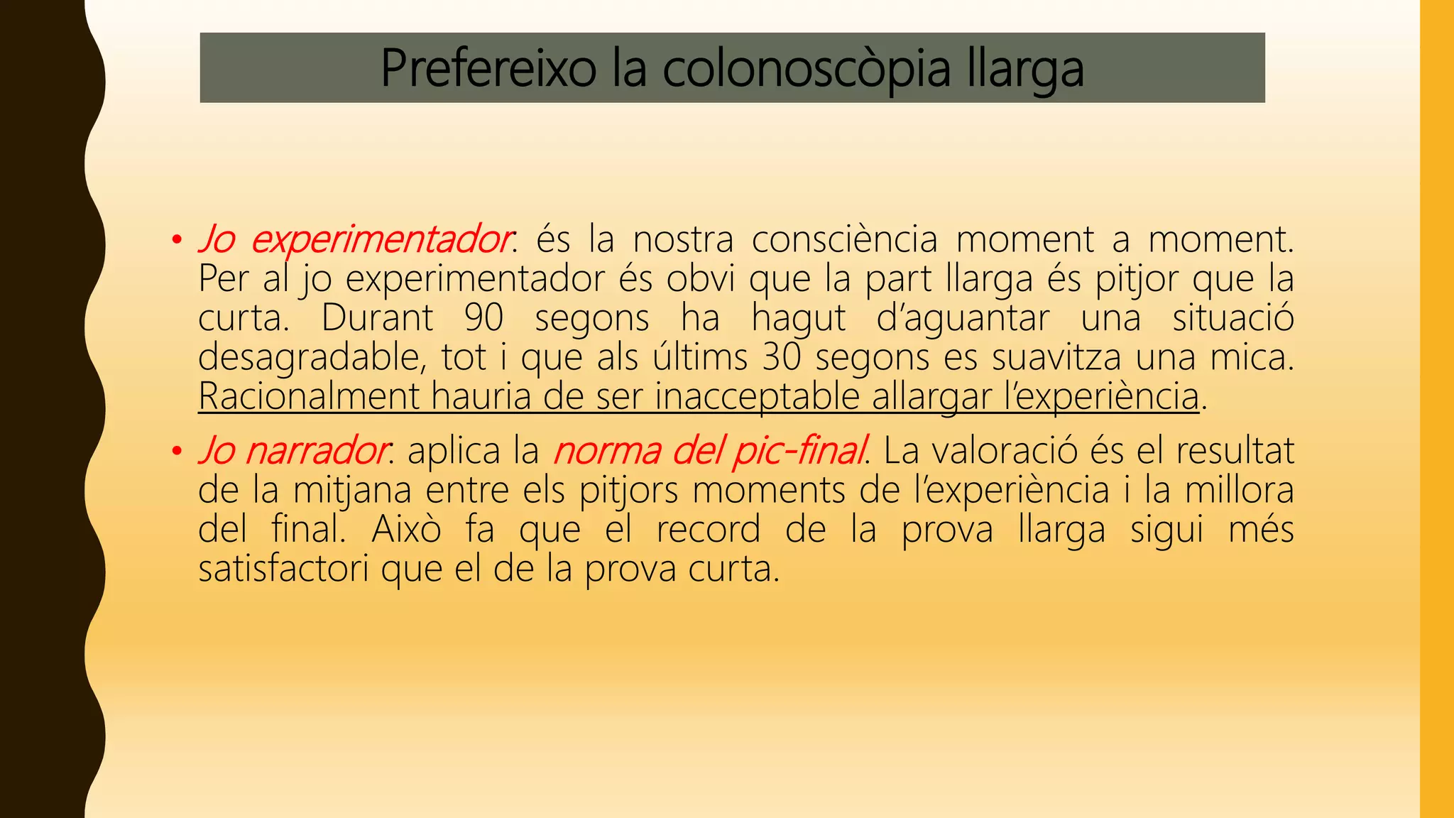 Prefereixo la colonoscòpia llarga
• Jo experimentador: és la nostra consciència moment a moment.
Per al jo experimentador és obvi que la part llarga és pitjor que la
curta. Durant 90 segons ha hagut d’aguantar una situació
desagradable, tot i que als últims 30 segons es suavitza una mica.
Racionalment hauria de ser inacceptable allargar l’experiència.
• Jo narrador: aplica la norma del pic-final. La valoració és el resultat
de la mitjana entre els pitjors moments de l’experiència i la millora
del final. Això fa que el record de la prova llarga sigui més
satisfactori que el de la prova curta.
 