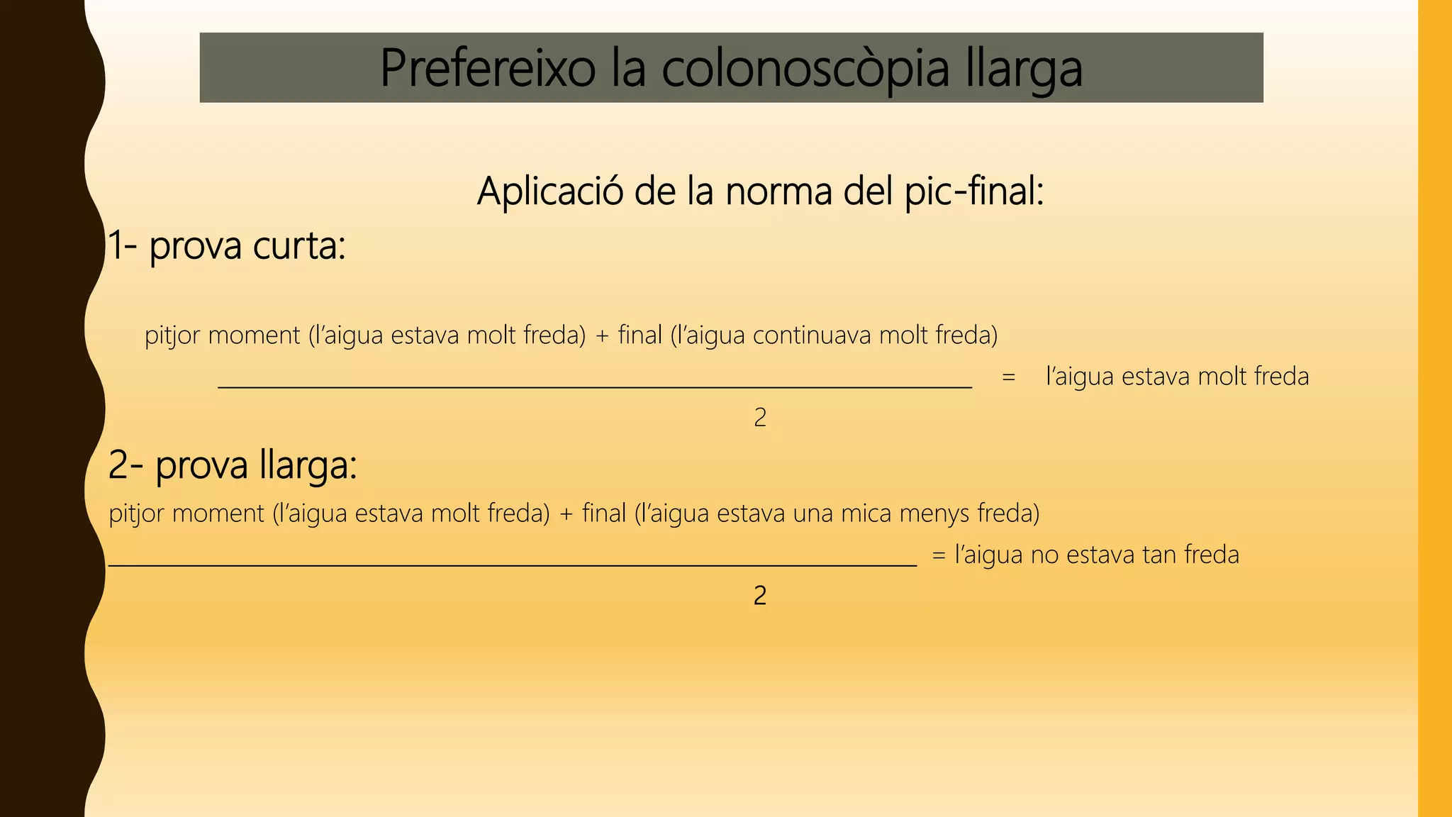 Prefereixo la colonoscòpia llarga
Aplicació de la norma del pic-final:
1- prova curta:
pitjor moment (l’aigua estava molt freda) + final (l’aigua continuava molt freda)
______________________________________________________________________ = l’aigua estava molt freda
2
2- prova llarga:
pitjor moment (l’aigua estava molt freda) + final (l’aigua estava una mica menys freda)
___________________________________________________________________________ = l’aigua no estava tan freda
2
 